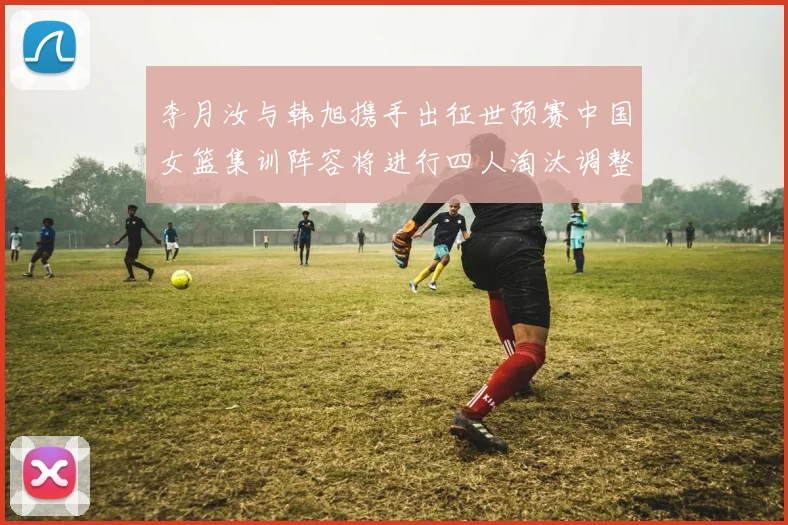 李月汝与韩旭携手出征世预赛中国女篮集训阵容将进行四人淘汰调整