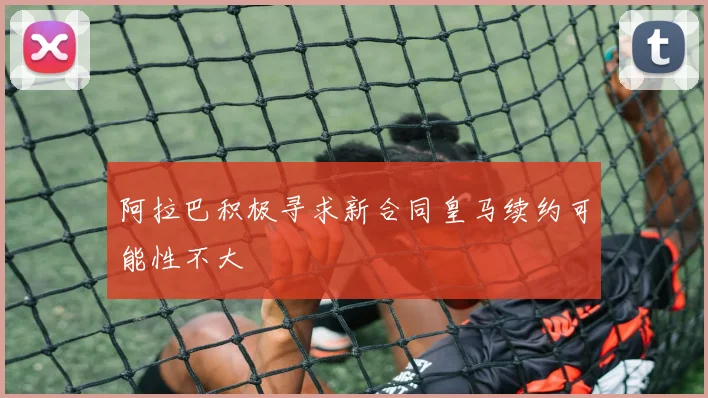 阿拉巴积极寻求新合同皇马续约可能性不大
