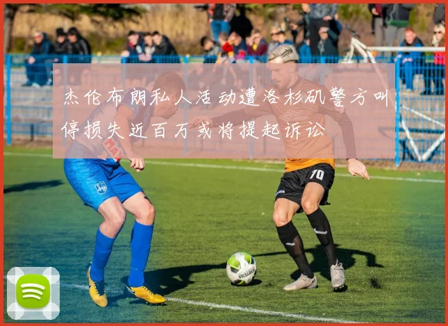 杰伦布朗私人活动遭洛杉矶警方叫停损失近百万或将提起诉讼