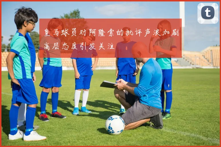 皇马球员对阿隆索的批评声浪加剧高层态度引发关注