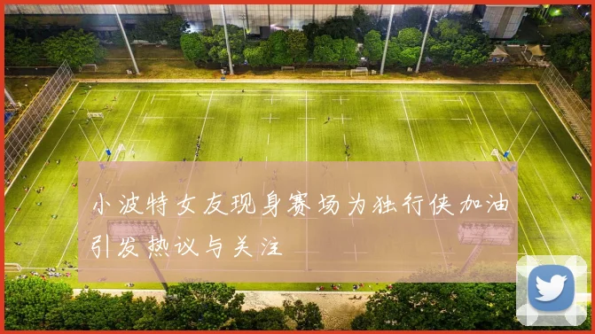 小波特女友现身赛场为独行侠加油引发热议与关注