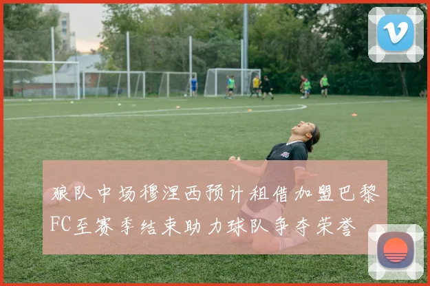 狼队中场穆涅西预计租借加盟巴黎FC至赛季结束助力球队争夺荣誉