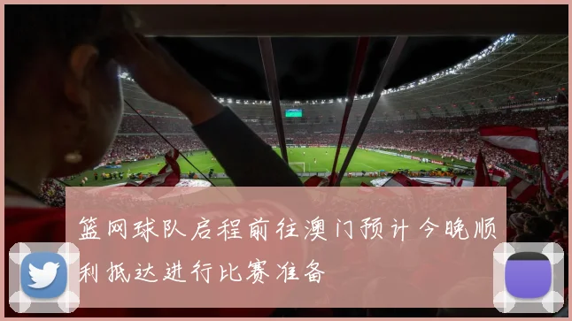 篮网球队启程前往澳门预计今晚顺利抵达进行比赛准备