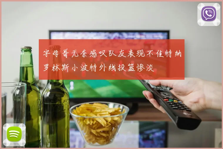 字母哥无奈感叹队友表现不佳特纳罗林斯小波特外线投篮惨淡