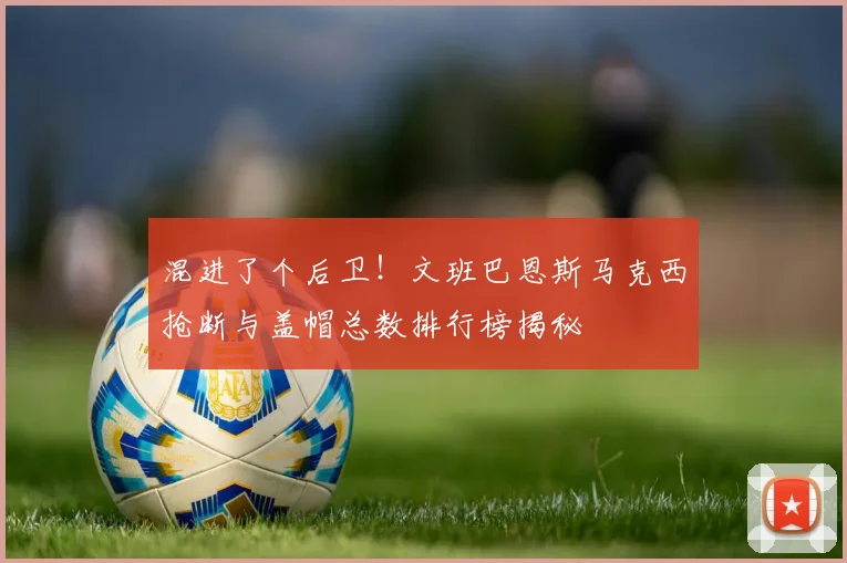 混进了个后卫！文班巴恩斯马克西抢断与盖帽总数排行榜揭秘