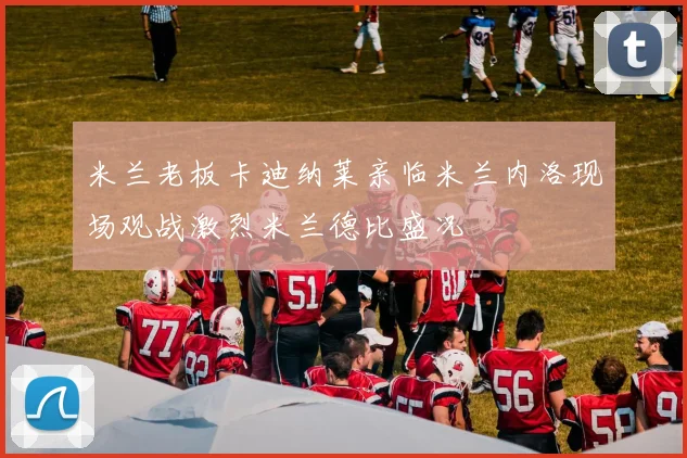 米兰老板卡迪纳莱亲临米兰内洛现场观战激烈米兰德比盛况
