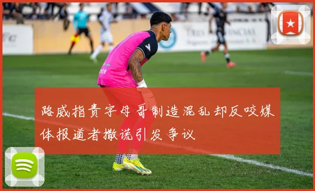 路威指责字母哥制造混乱却反咬媒体报道者撒谎引发争议