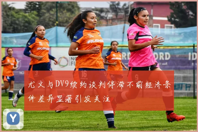 尤文与DV9续约谈判停滞不前经济条件差异显著引发关注