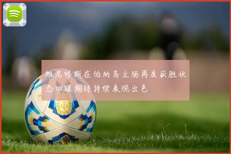 维尼修斯在伯纳乌主场再度获胜状态回暖期待持续表现出色