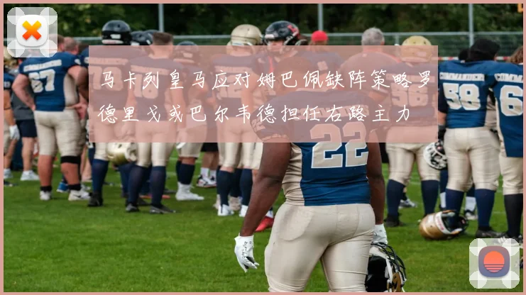 马卡列皇马应对姆巴佩缺阵策略罗德里戈或巴尔韦德担任右路主力