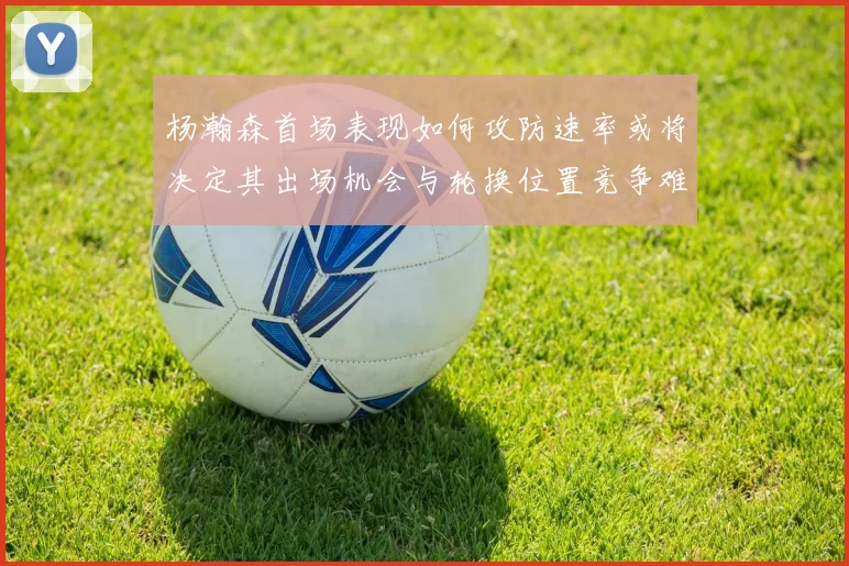 杨瀚森首场表现如何攻防速率或将决定其出场机会与轮换位置竞争难度
