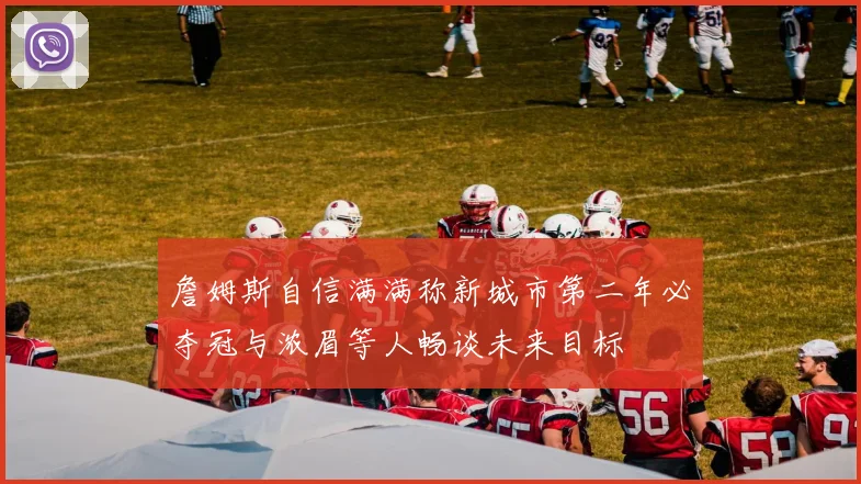 詹姆斯自信满满称新城市第二年必夺冠与浓眉等人畅谈未来目标