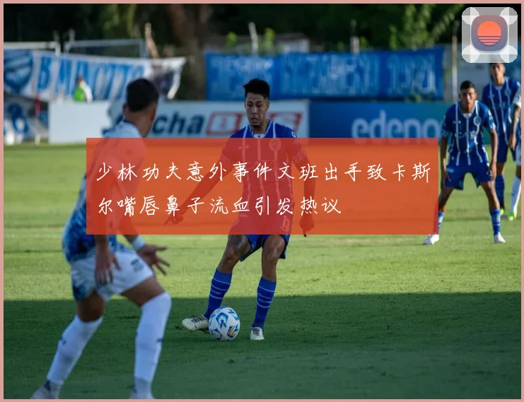 少林功夫意外事件文班出手致卡斯尔嘴唇鼻子流血引发热议