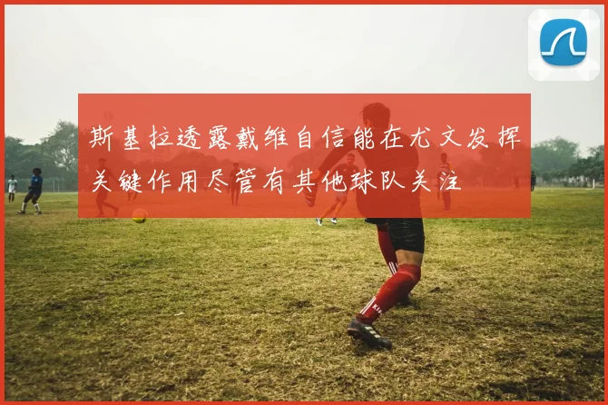 斯基拉透露戴维自信能在尤文发挥关键作用尽管有其他球队关注