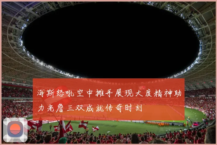 海斯怒吼空中摊手展现大度精神助力老詹三双成就传奇时刻