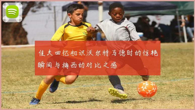 佳夫回忆初识沃尔特马德时的惊艳瞬间与梅西的对比之感