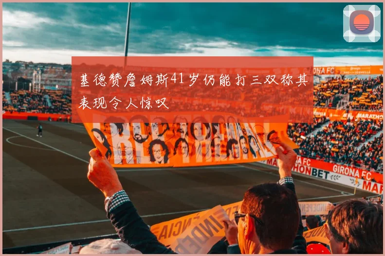基德赞詹姆斯41岁仍能打三双称其表现令人惊叹