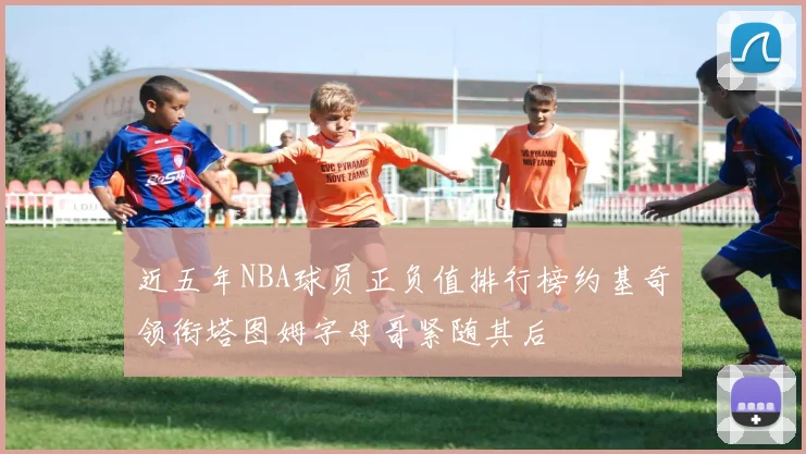 近五年NBA球员正负值排行榜约基奇领衔塔图姆字母哥紧随其后
