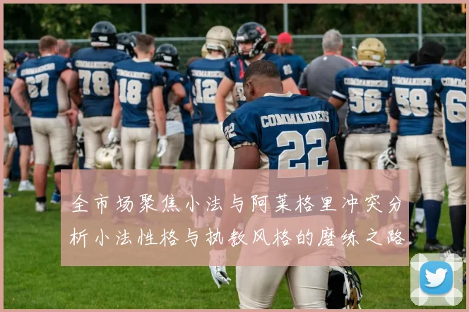 全市场聚焦小法与阿莱格里冲突分析小法性格与执教风格的磨练之路