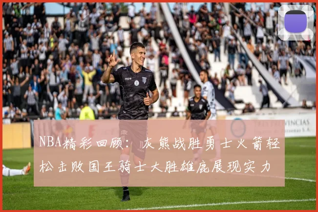 NBA精彩回顾：灰熊战胜勇士火箭轻松击败国王骑士大胜雄鹿展现实力