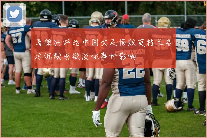 马德兴评论中国女足惨败英格兰各方沉默或欲淡化事件影响