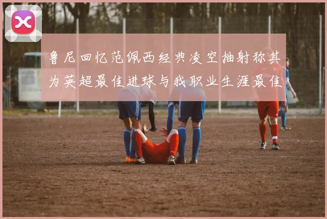 鲁尼回忆范佩西经典凌空抽射称其为英超最佳进球与我职业生涯最佳传球结合