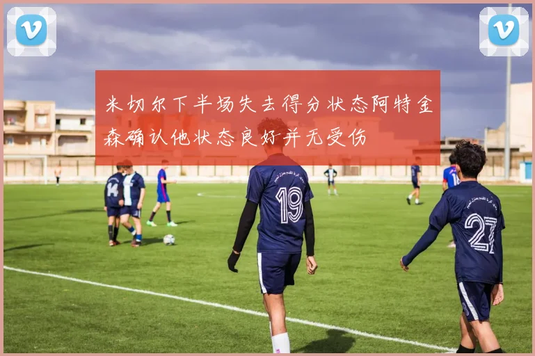 米切尔下半场失去得分状态阿特金森确认他状态良好并无受伤