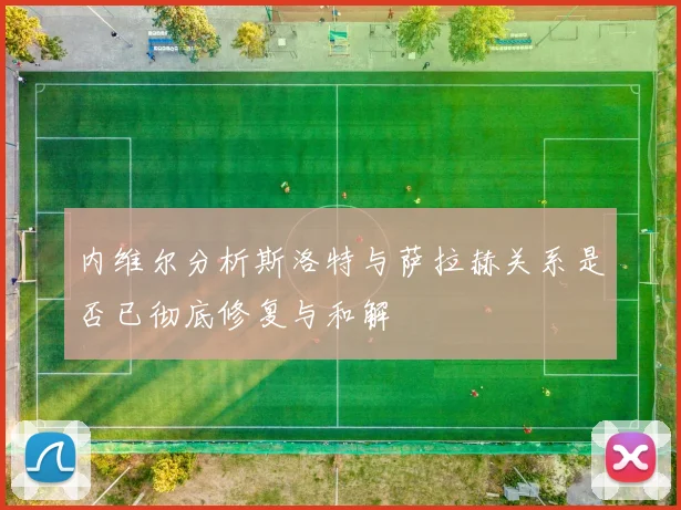 内维尔分析斯洛特与萨拉赫关系是否已彻底修复与和解