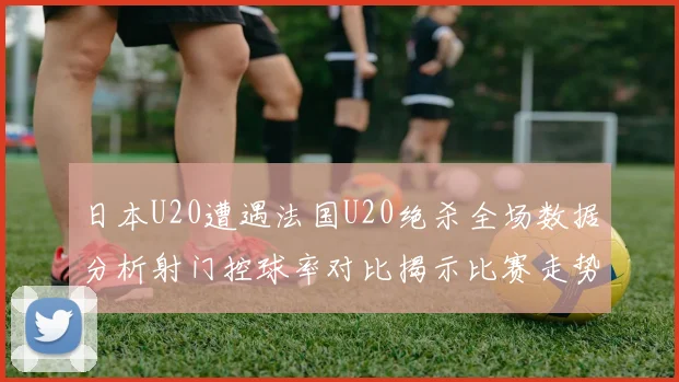 日本U20遭遇法国U20绝杀全场数据分析射门控球率对比揭示比赛走势