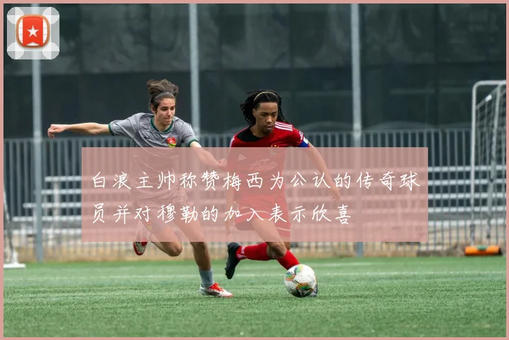 白浪主帅称赞梅西为公认的传奇球员并对穆勒的加入表示欣喜