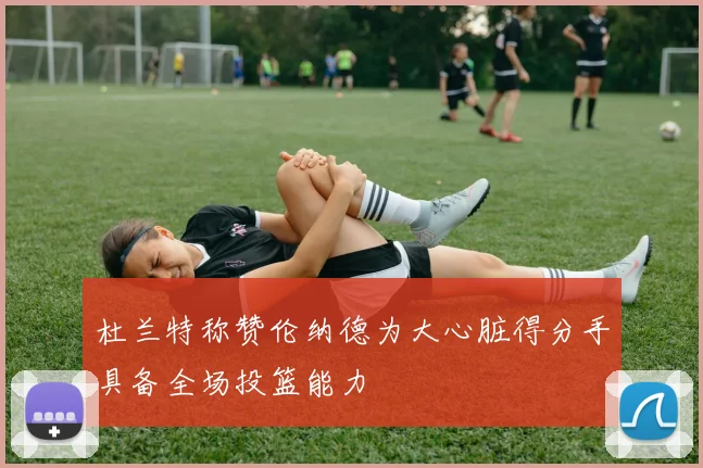 杜兰特称赞伦纳德为大心脏得分手具备全场投篮能力