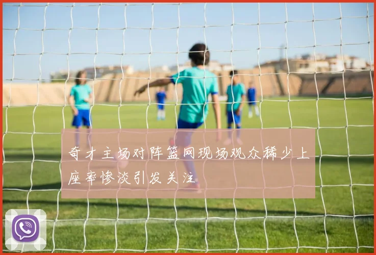 奇才主场对阵篮网现场观众稀少上座率惨淡引发关注