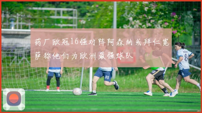 药厂欧冠16强对阵阿森纳或拜仁宽萨称他们为欧洲最强球队