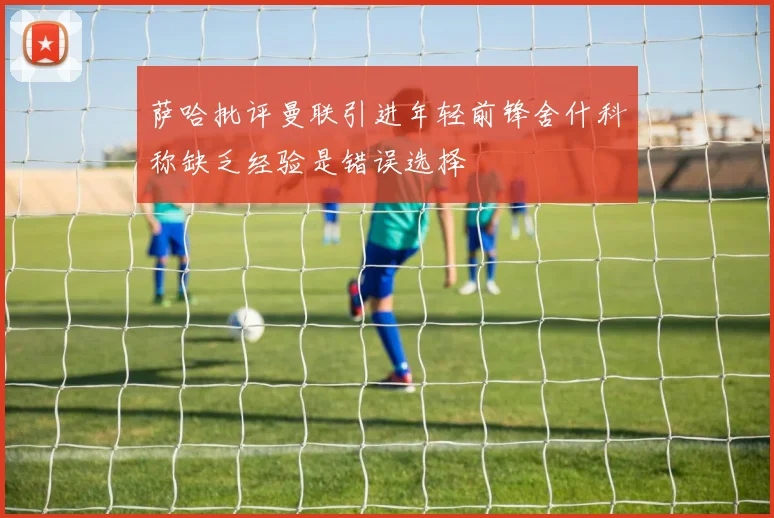 萨哈批评曼联引进年轻前锋舍什科称缺乏经验是错误选择
