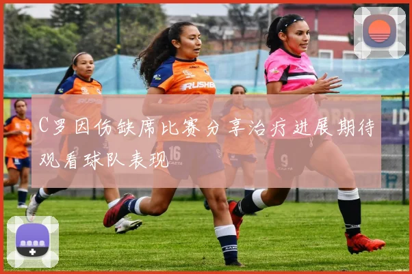 C罗因伤缺席比赛分享治疗进展期待观看球队表现