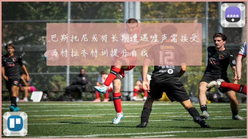 巴斯托尼或将长期遭遇嘘声需接受马特拉齐特训提升自我