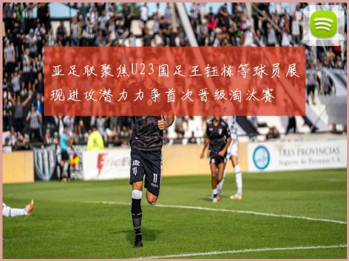 亚足联聚焦U23国足王钰栋等球员展现进攻潜力力争首次晋级淘汰赛