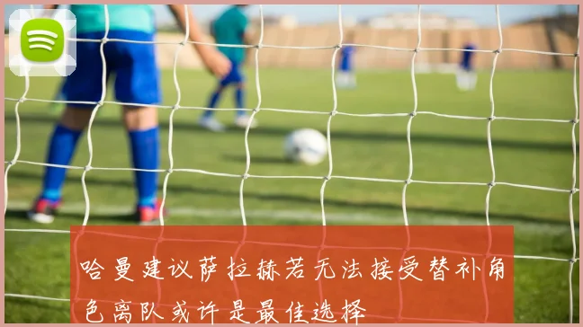 哈曼建议萨拉赫若无法接受替补角色离队或许是最佳选择