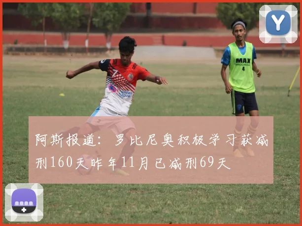 阿斯报道：罗比尼奥积极学习获减刑160天昨年11月已减刑69天