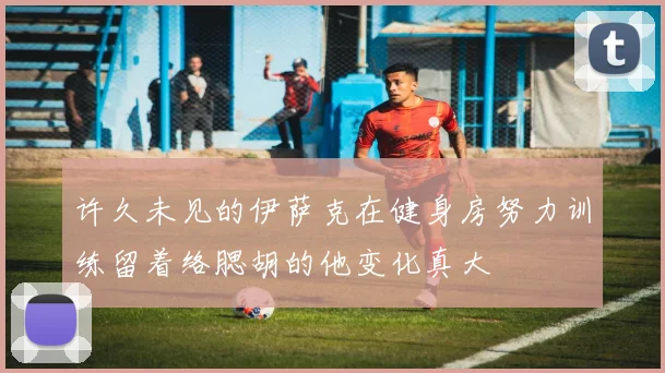 许久未见的伊萨克在健身房努力训练留着络腮胡的他变化真大