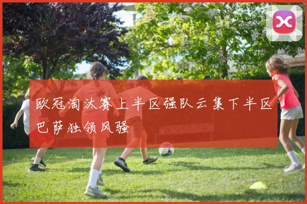 欧冠淘汰赛上半区强队云集下半区巴萨独领风骚