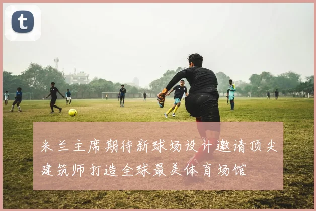 米兰主席期待新球场设计邀请顶尖建筑师打造全球最美体育场馆